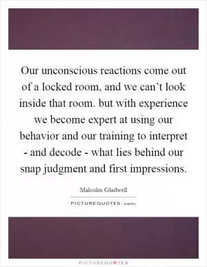 Our unconscious reactions come out of a locked room, and we can’t look inside that room. but with experience we become expert at using our behavior and our training to interpret - and decode - what lies behind our snap judgment and first impressions Picture Quote #1