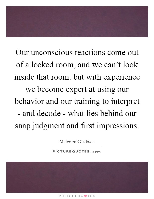 Our unconscious reactions come out of a locked room, and we can't look inside that room. but with experience we become expert at using our behavior and our training to interpret - and decode - what lies behind our snap judgment and first impressions Picture Quote #1