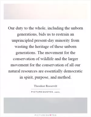 Our duty to the whole, including the unborn generations, bids us to restrain an unprincipled present-day minority from wasting the heritage of these unborn generations. The movement for the conservation of wildlife and the larger movement for the conservation of all our natural resources are essentially democratic in spirit, purpose, and method Picture Quote #1