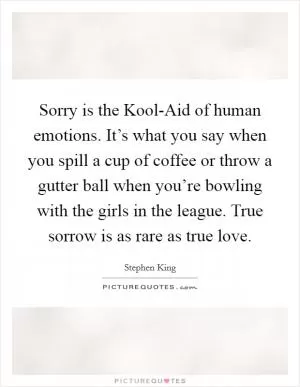 Sorry is the Kool-Aid of human emotions. It’s what you say when you spill a cup of coffee or throw a gutter ball when you’re bowling with the girls in the league. True sorrow is as rare as true love Picture Quote #1