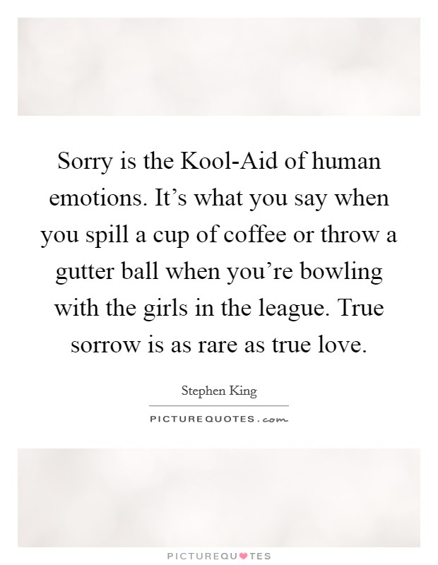 Sorry is the Kool-Aid of human emotions. It's what you say when you spill a cup of coffee or throw a gutter ball when you're bowling with the girls in the league. True sorrow is as rare as true love Picture Quote #1