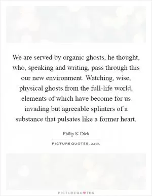 We are served by organic ghosts, he thought, who, speaking and writing, pass through this our new environment. Watching, wise, physical ghosts from the full-life world, elements of which have become for us invading but agreeable splinters of a substance that pulsates like a former heart Picture Quote #1