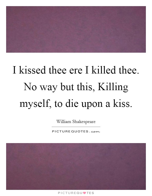 I kissed thee ere I killed thee. No way but this, Killing myself, to die upon a kiss Picture Quote #1