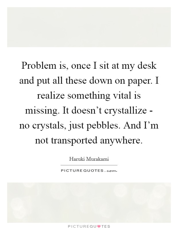 Problem is, once I sit at my desk and put all these down on paper. I realize something vital is missing. It doesn't crystallize - no crystals, just pebbles. And I'm not transported anywhere Picture Quote #1