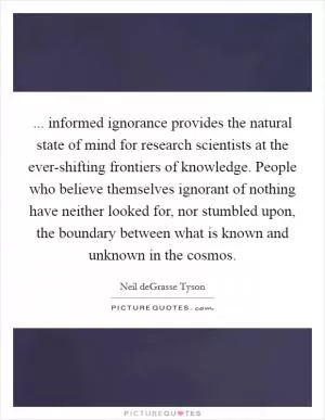 ... informed ignorance provides the natural state of mind for research scientists at the ever-shifting frontiers of knowledge. People who believe themselves ignorant of nothing have neither looked for, nor stumbled upon, the boundary between what is known and unknown in the cosmos Picture Quote #1
