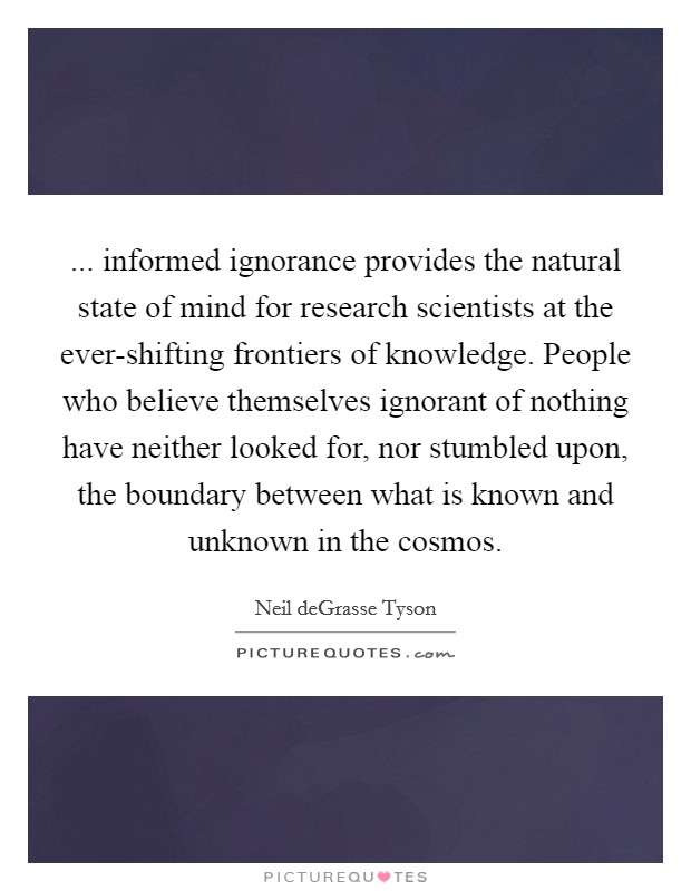 ... informed ignorance provides the natural state of mind for research scientists at the ever-shifting frontiers of knowledge. People who believe themselves ignorant of nothing have neither looked for, nor stumbled upon, the boundary between what is known and unknown in the cosmos Picture Quote #1