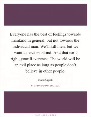 Everyone has the best of feelings towards mankind in general, but not towards the individual man. We’ll kill men, but we want to save mankind. And that isn’t right, your Reverence. The world will be an evil place as long as people don’t believe in other people Picture Quote #1