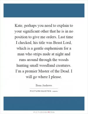 Kate, perhaps you need to explain to your significant other that he is in no position to give me orders. Last time I checked, his title was Beast Lord, which is a gentle euphemism for a man who strips nude at night and runs around through the woods hunting small woodland creatures. I’m a premier Master of the Dead. I will go where I please Picture Quote #1