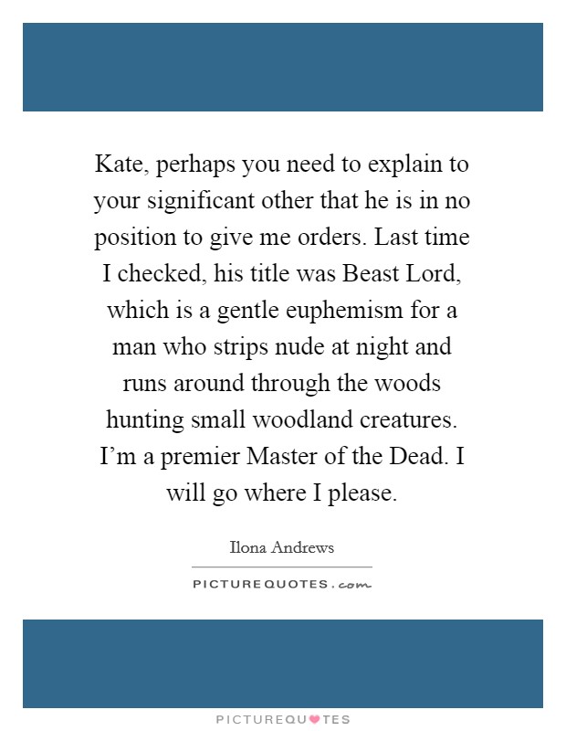Kate, perhaps you need to explain to your significant other that he is in no position to give me orders. Last time I checked, his title was Beast Lord, which is a gentle euphemism for a man who strips nude at night and runs around through the woods hunting small woodland creatures. I'm a premier Master of the Dead. I will go where I please Picture Quote #1