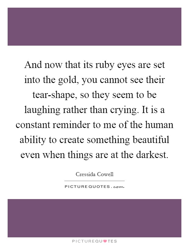 And now that its ruby eyes are set into the gold, you cannot see their tear-shape, so they seem to be laughing rather than crying. It is a constant reminder to me of the human ability to create something beautiful even when things are at the darkest Picture Quote #1