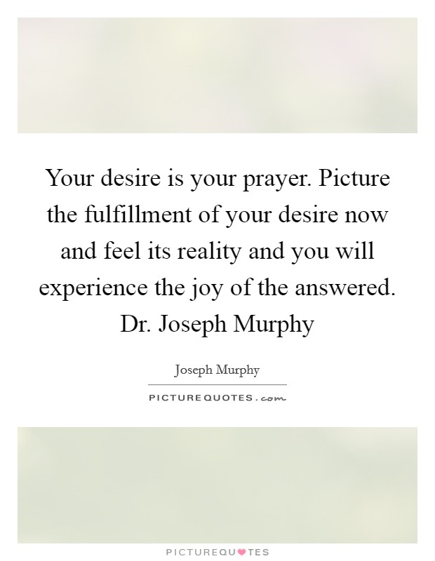 Your desire is your prayer. Picture the fulfillment of your desire now and feel its reality and you will experience the joy of the answered. Dr. Joseph Murphy Picture Quote #1
