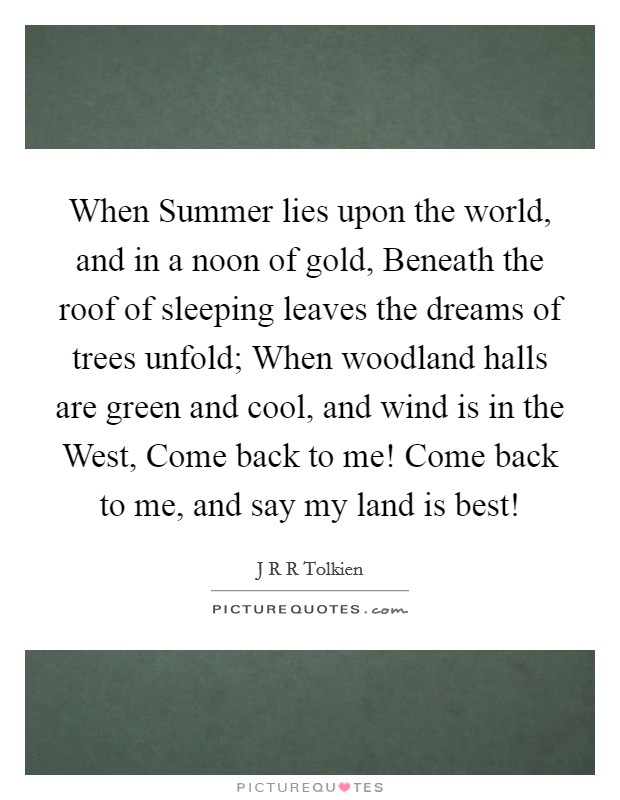 When Summer lies upon the world, and in a noon of gold, Beneath the roof of sleeping leaves the dreams of trees unfold; When woodland halls are green and cool, and wind is in the West, Come back to me! Come back to me, and say my land is best! Picture Quote #1