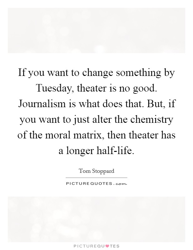 If you want to change something by Tuesday, theater is no good. Journalism is what does that. But, if you want to just alter the chemistry of the moral matrix, then theater has a longer half-life Picture Quote #1