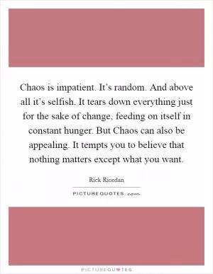 Chaos is impatient. It’s random. And above all it’s selfish. It tears down everything just for the sake of change, feeding on itself in constant hunger. But Chaos can also be appealing. It tempts you to believe that nothing matters except what you want Picture Quote #1
