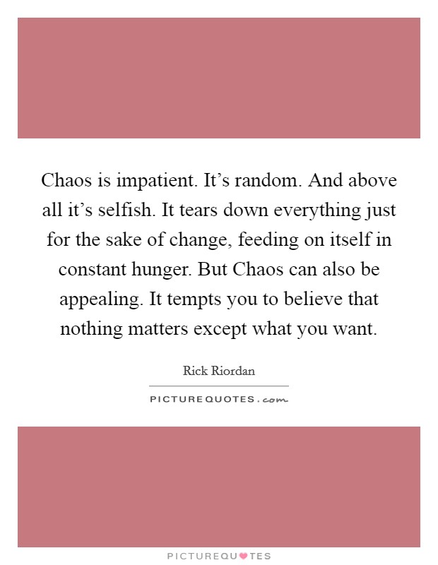 Chaos is impatient. It's random. And above all it's selfish. It tears down everything just for the sake of change, feeding on itself in constant hunger. But Chaos can also be appealing. It tempts you to believe that nothing matters except what you want Picture Quote #1