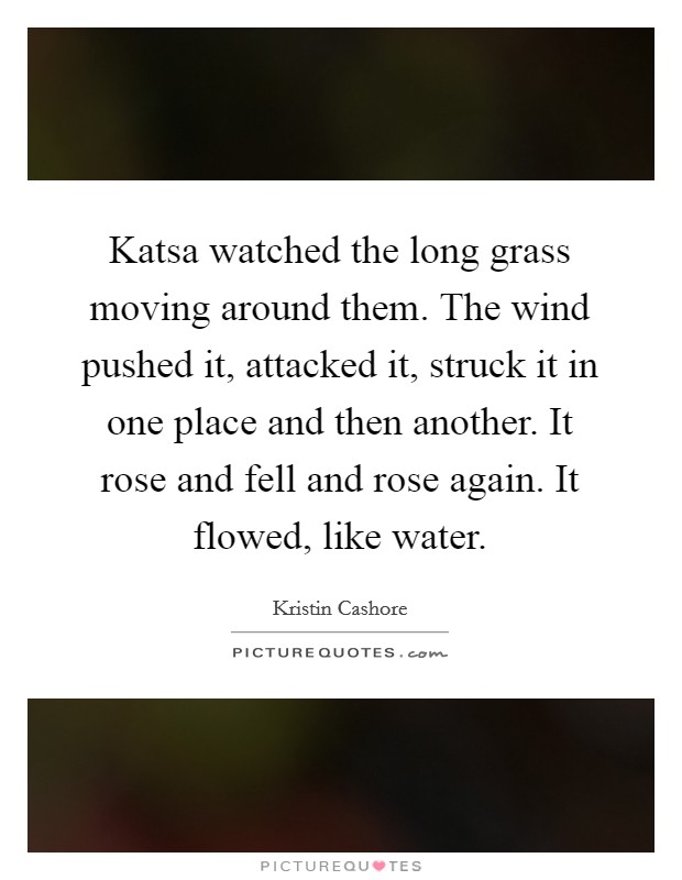 Katsa watched the long grass moving around them. The wind pushed it, attacked it, struck it in one place and then another. It rose and fell and rose again. It flowed, like water Picture Quote #1