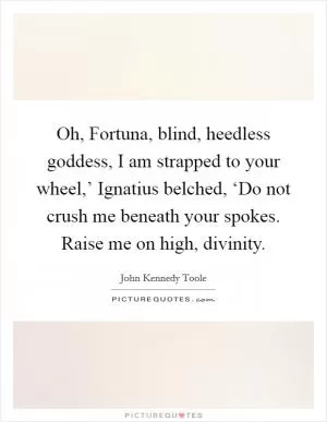 Oh, Fortuna, blind, heedless goddess, I am strapped to your wheel,’ Ignatius belched, ‘Do not crush me beneath your spokes. Raise me on high, divinity Picture Quote #1