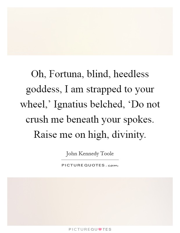 Oh, Fortuna, blind, heedless goddess, I am strapped to your wheel,' Ignatius belched, ‘Do not crush me beneath your spokes. Raise me on high, divinity Picture Quote #1