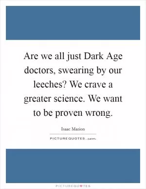 Are we all just Dark Age doctors, swearing by our leeches? We crave a greater science. We want to be proven wrong Picture Quote #1