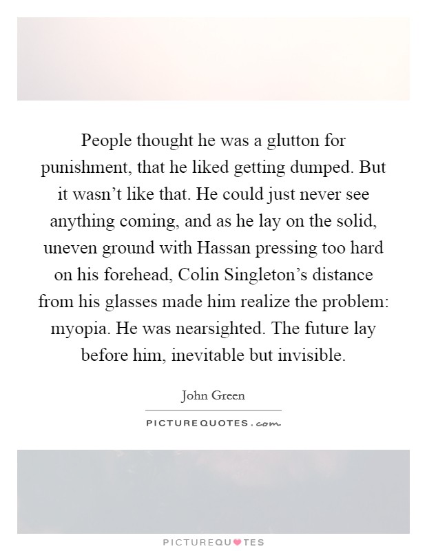 People thought he was a glutton for punishment, that he liked getting dumped. But it wasn't like that. He could just never see anything coming, and as he lay on the solid, uneven ground with Hassan pressing too hard on his forehead, Colin Singleton's distance from his glasses made him realize the problem: myopia. He was nearsighted. The future lay before him, inevitable but invisible Picture Quote #1