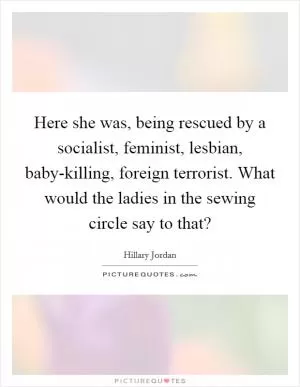 Here she was, being rescued by a socialist, feminist, lesbian, baby-killing, foreign terrorist. What would the ladies in the sewing circle say to that? Picture Quote #1