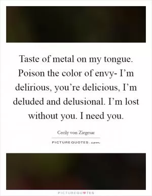 Taste of metal on my tongue. Poison the color of envy- I’m delirious, you’re delicious, I’m deluded and delusional. I’m lost without you. I need you Picture Quote #1