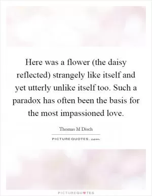 Here was a flower (the daisy reflected) strangely like itself and yet utterly unlike itself too. Such a paradox has often been the basis for the most impassioned love Picture Quote #1