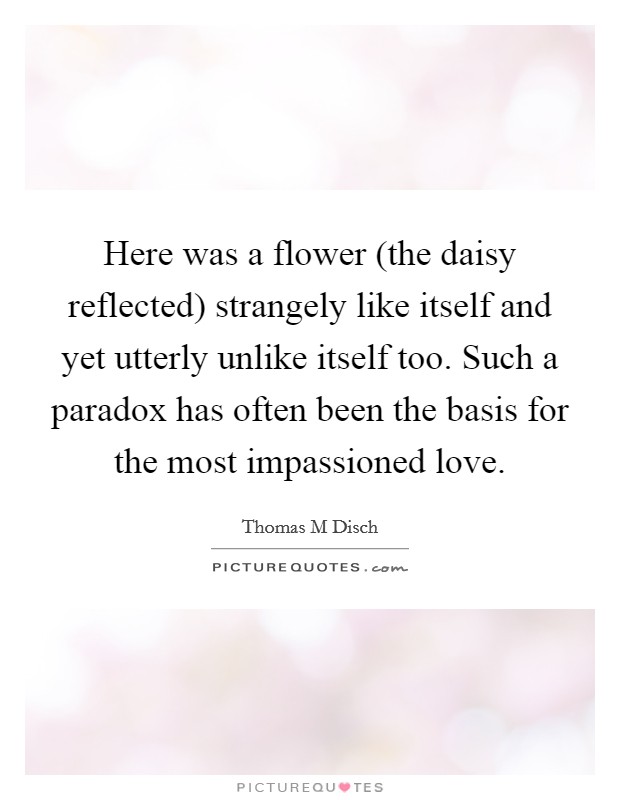 Here was a flower (the daisy reflected) strangely like itself and yet utterly unlike itself too. Such a paradox has often been the basis for the most impassioned love Picture Quote #1