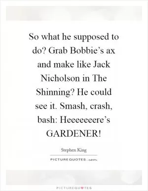 So what he supposed to do? Grab Bobbie’s ax and make like Jack Nicholson in The Shinning? He could see it. Smash, crash, bash: Heeeeeeere’s GARDENER! Picture Quote #1