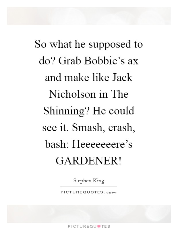 So what he supposed to do? Grab Bobbie's ax and make like Jack Nicholson in The Shinning? He could see it. Smash, crash, bash: Heeeeeeere's GARDENER! Picture Quote #1