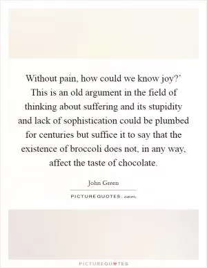 Without pain, how could we know joy?’ This is an old argument in the field of thinking about suffering and its stupidity and lack of sophistication could be plumbed for centuries but suffice it to say that the existence of broccoli does not, in any way, affect the taste of chocolate Picture Quote #1
