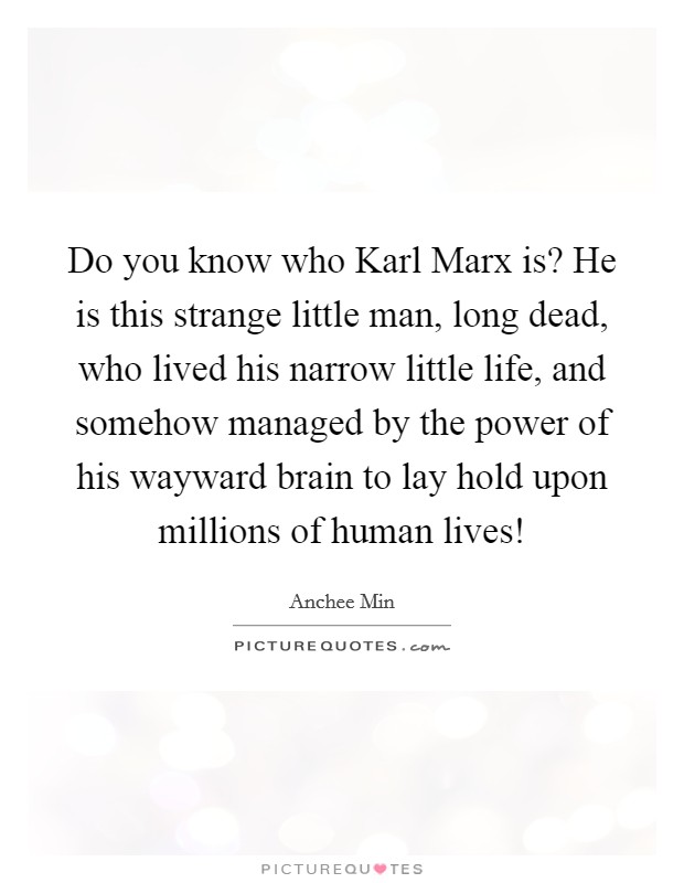 Do you know who Karl Marx is? He is this strange little man, long dead, who lived his narrow little life, and somehow managed by the power of his wayward brain to lay hold upon millions of human lives! Picture Quote #1