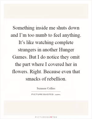 Something inside me shuts down and I’m too numb to feel anything. It’s like watching complete strangers in another Hunger Games. But I do notice they omit the part where I covered her in flowers. Right. Because even that smacks of rebellion Picture Quote #1