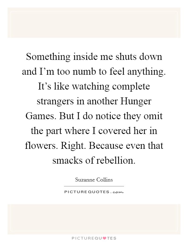 Something inside me shuts down and I'm too numb to feel anything. It's like watching complete strangers in another Hunger Games. But I do notice they omit the part where I covered her in flowers. Right. Because even that smacks of rebellion Picture Quote #1