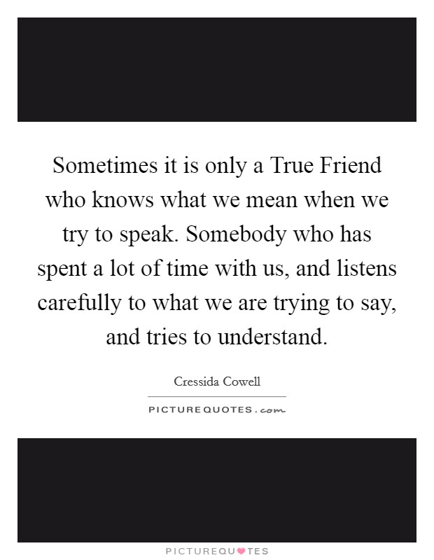 Sometimes it is only a True Friend who knows what we mean when we try to speak. Somebody who has spent a lot of time with us, and listens carefully to what we are trying to say, and tries to understand Picture Quote #1