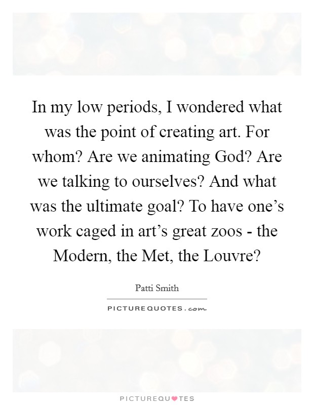 In my low periods, I wondered what was the point of creating art. For whom? Are we animating God? Are we talking to ourselves? And what was the ultimate goal? To have one's work caged in art's great zoos - the Modern, the Met, the Louvre? Picture Quote #1