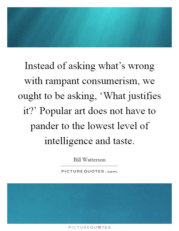 Instead of asking what's wrong with rampant consumerism, we ought to be asking, ‘What justifies it?' Popular art does not have to pander to the lowest level of intelligence and taste Picture Quote #1