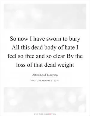 So now I have sworn to bury All this dead body of hate I feel so free and so clear By the loss of that dead weight Picture Quote #1