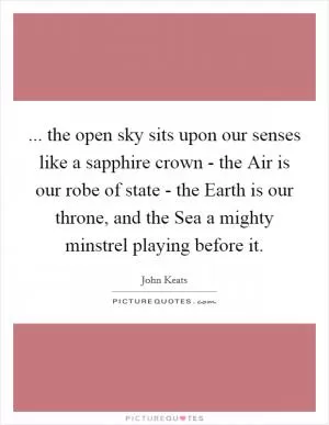 ... the open sky sits upon our senses like a sapphire crown - the Air is our robe of state - the Earth is our throne, and the Sea a mighty minstrel playing before it Picture Quote #1