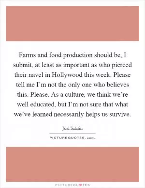 Farms and food production should be, I submit, at least as important as who pierced their navel in Hollywood this week. Please tell me I’m not the only one who believes this. Please. As a culture, we think we’re well educated, but I’m not sure that what we’ve learned necessarily helps us survive Picture Quote #1