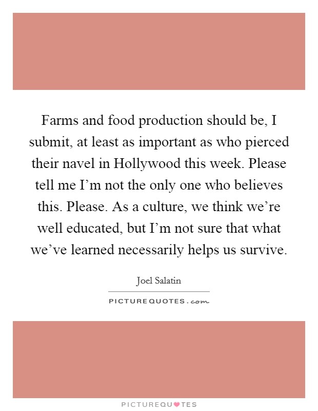 Farms and food production should be, I submit, at least as important as who pierced their navel in Hollywood this week. Please tell me I'm not the only one who believes this. Please. As a culture, we think we're well educated, but I'm not sure that what we've learned necessarily helps us survive Picture Quote #1