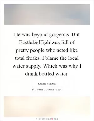 He was beyond gorgeous. But Eastlake High was full of pretty people who acted like total freaks. I blame the local water supply. Which was why I drank bottled water Picture Quote #1