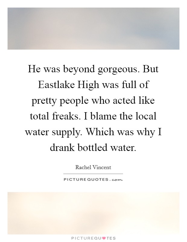 He was beyond gorgeous. But Eastlake High was full of pretty people who acted like total freaks. I blame the local water supply. Which was why I drank bottled water Picture Quote #1