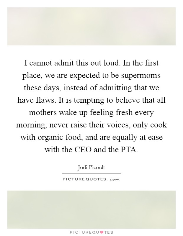 I cannot admit this out loud. In the first place, we are expected to be supermoms these days, instead of admitting that we have flaws. It is tempting to believe that all mothers wake up feeling fresh every morning, never raise their voices, only cook with organic food, and are equally at ease with the CEO and the PTA Picture Quote #1