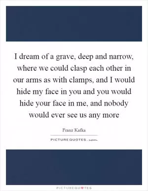 I dream of a grave, deep and narrow, where we could clasp each other in our arms as with clamps, and I would hide my face in you and you would hide your face in me, and nobody would ever see us any more Picture Quote #1