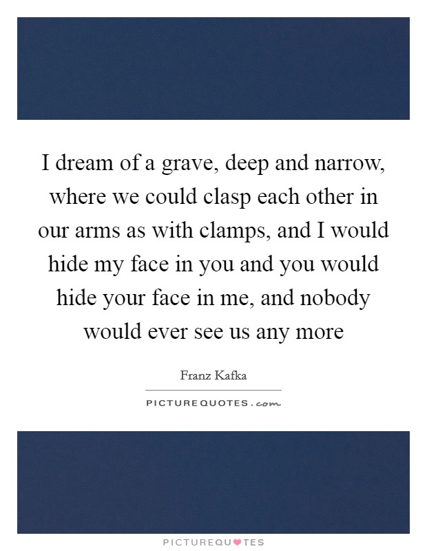 I dream of a grave, deep and narrow, where we could clasp each other in our arms as with clamps, and I would hide my face in you and you would hide your face in me, and nobody would ever see us any more Picture Quote #1