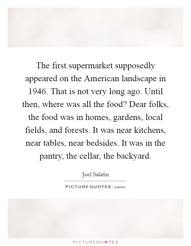 The first supermarket supposedly appeared on the American landscape in 1946. That is not very long ago. Until then, where was all the food? Dear folks, the food was in homes, gardens, local fields, and forests. It was near kitchens, near tables, near bedsides. It was in the pantry, the cellar, the backyard Picture Quote #1