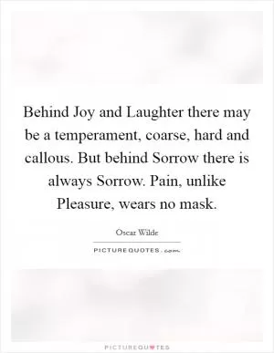 Behind Joy and Laughter there may be a temperament, coarse, hard and callous. But behind Sorrow there is always Sorrow. Pain, unlike Pleasure, wears no mask Picture Quote #1