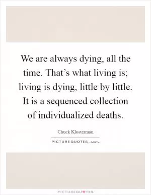 We are always dying, all the time. That’s what living is; living is dying, little by little. It is a sequenced collection of individualized deaths Picture Quote #1