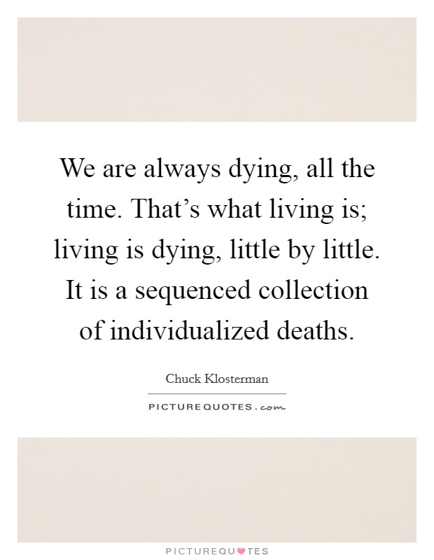 We are always dying, all the time. That's what living is; living is dying, little by little. It is a sequenced collection of individualized deaths Picture Quote #1